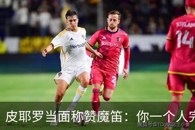 皮耶罗当面称赞魔笛：你一个人完成这一切 享受吧！